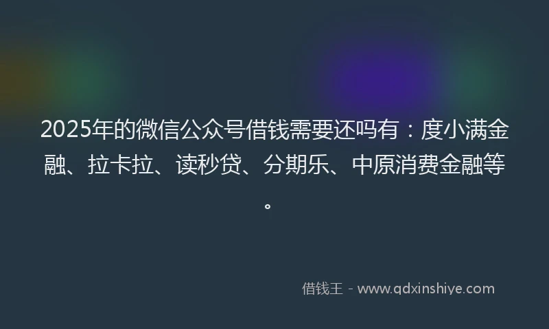 2025年的微信公众号借钱需要还吗有：度小满金融、拉卡拉、读秒贷、分期乐、中原消费金融等。