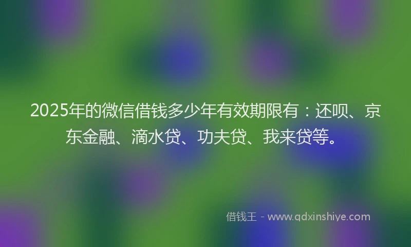 2025年的微信借钱多少年有效期限有：还呗、京东金融、滴水贷、功夫贷、我来贷等。