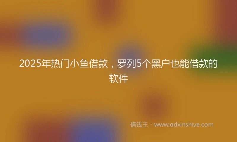 2025年热门小鱼借款，罗列5个黑户也能借款的软件