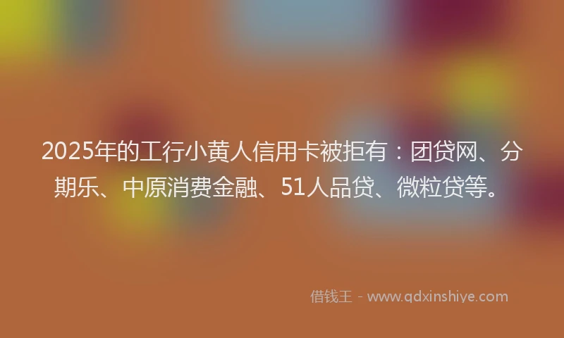 2025年的工行小黄人信用卡被拒有：团贷网、分期乐、中原消费金融、51人品贷、微粒贷等。