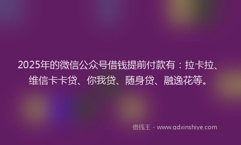 2025年的微信公众号借钱提前付款有：拉卡拉、维信卡卡贷、你我贷、随身贷、融逸花等。
