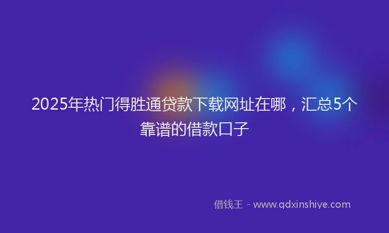 2025年热门得胜通贷款下载网址在哪，汇总5个靠谱的借款口子