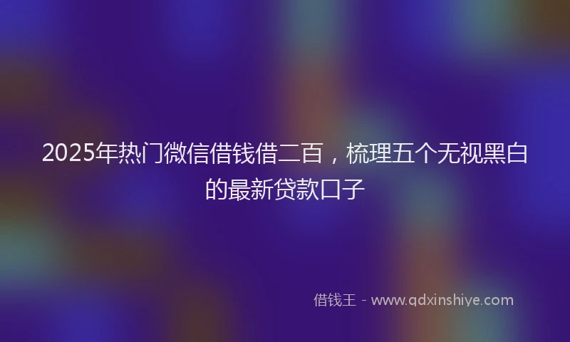 2025年热门微信借钱借二百，梳理五个无视黑白的最新贷款口子