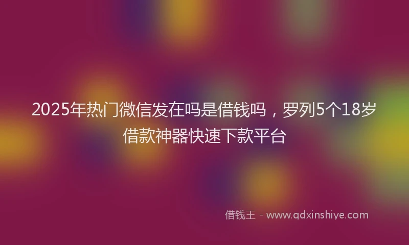 2025年热门微信发在吗是借钱吗，罗列5个18岁借款神器快速下款平台