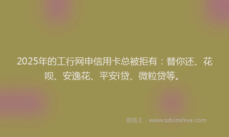 2025年的工行网申信用卡总被拒有：替你还、花呗、安逸花、平安i贷、微粒贷等。