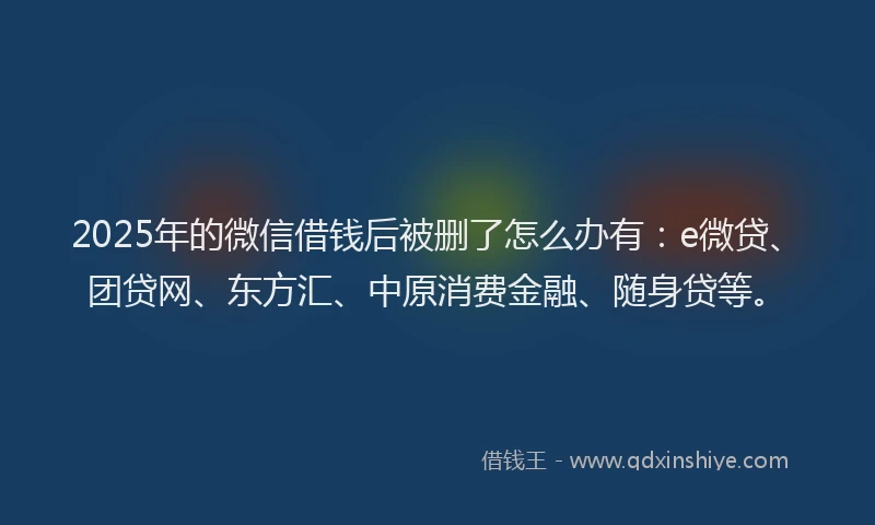 2025年的微信借钱后被删了怎么办有：e微贷、团贷网、东方汇、中原消费金融、随身贷等。