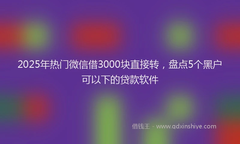 2025年热门微信借3000块直接转，盘点5个黑户可以下的贷款软件