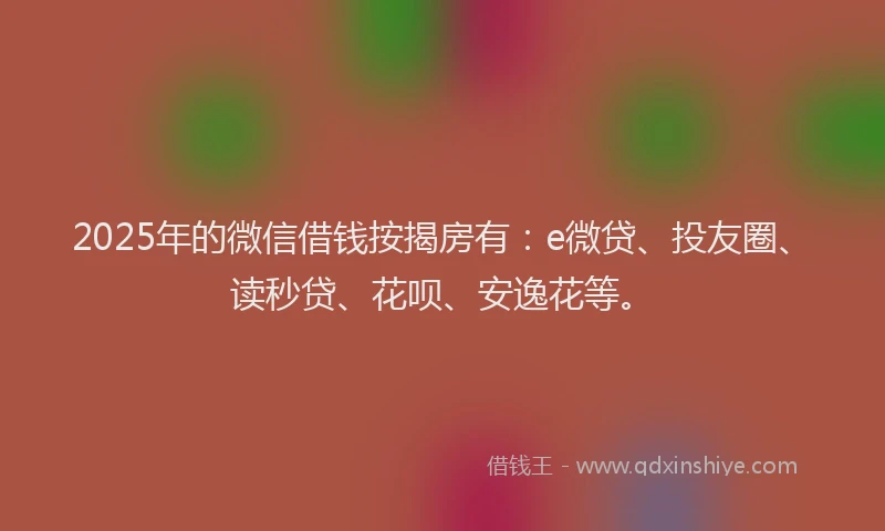 2025年的微信借钱按揭房有：e微贷、投友圈、读秒贷、花呗、安逸花等。