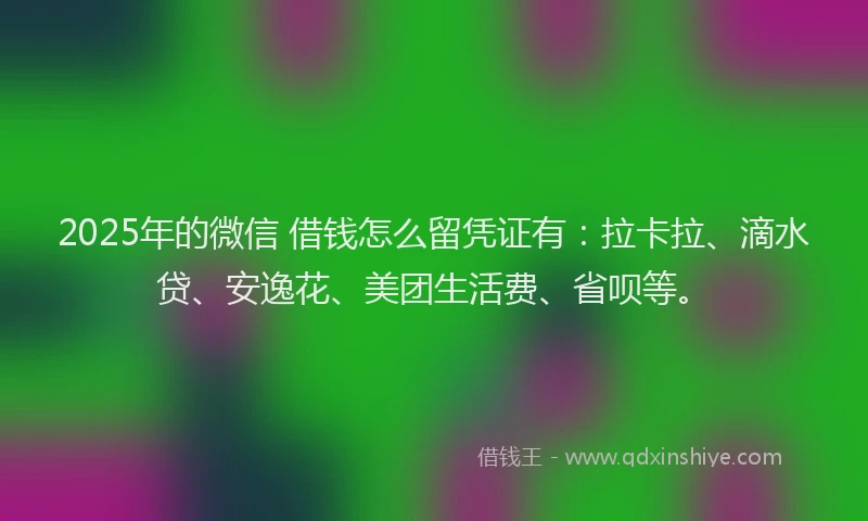 2025年的微信 借钱怎么留凭证有：拉卡拉、滴水贷、安逸花、美团生活费、省呗等。