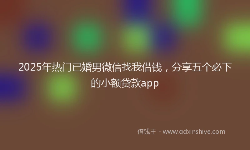 2025年热门已婚男微信找我借钱，分享五个必下的小额贷款app