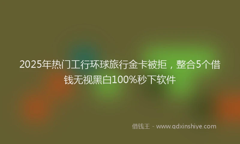 2025年热门工行环球旅行金卡被拒，整合5个借钱无视黑白100%秒下软件