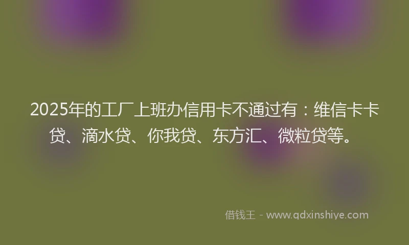 2025年的工厂上班办信用卡不通过有：维信卡卡贷、滴水贷、你我贷、东方汇、微粒贷等。