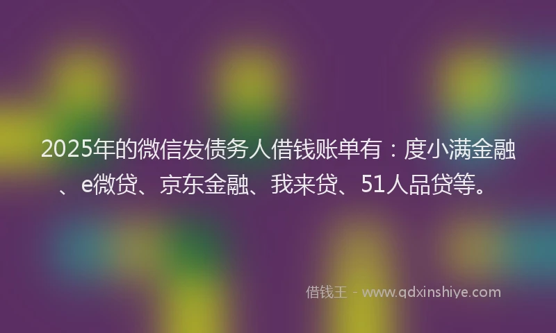 2025年的微信发债务人借钱账单有：度小满金融、e微贷、京东金融、我来贷、51人品贷等。