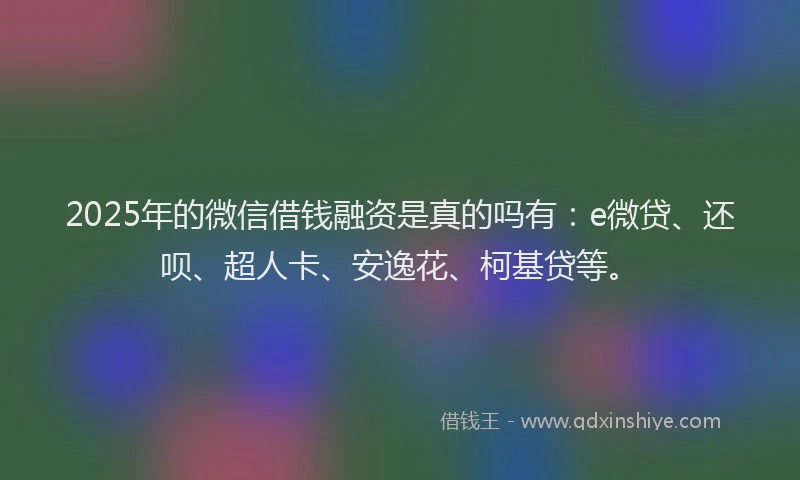 2025年的微信借钱融资是真的吗有：e微贷、还呗、超人卡、安逸花、柯基贷等。