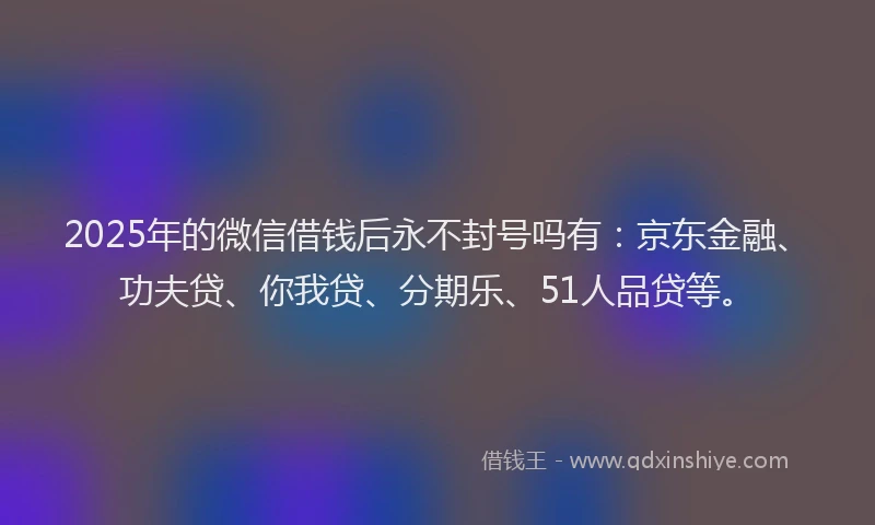 2025年的微信借钱后永不封号吗有：京东金融、功夫贷、你我贷、分期乐、51人品贷等。