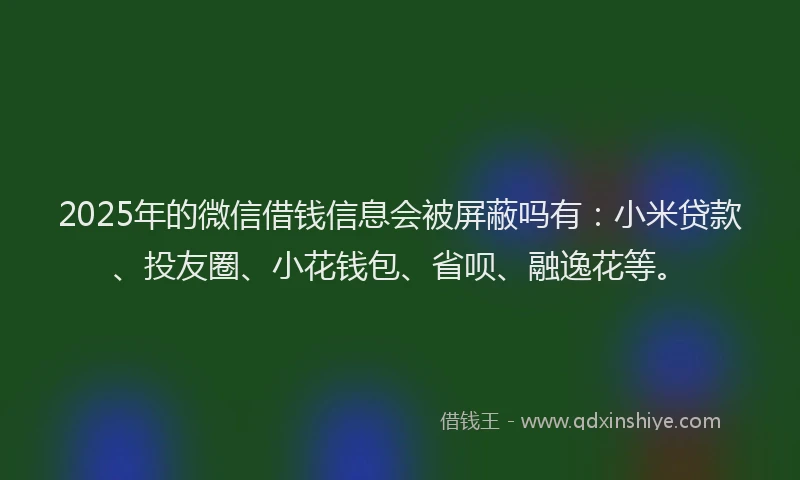 2025年的微信借钱信息会被屏蔽吗有：小米贷款、投友圈、小花钱包、省呗、融逸花等。