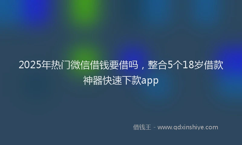 2025年热门微信借钱要借吗，整合5个18岁借款神器快速下款app