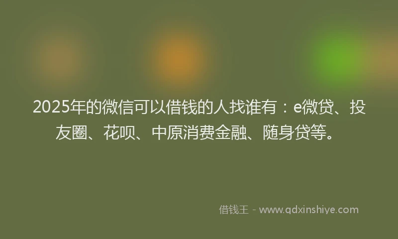 2025年的微信可以借钱的人找谁有：e微贷、投友圈、花呗、中原消费金融、随身贷等。
