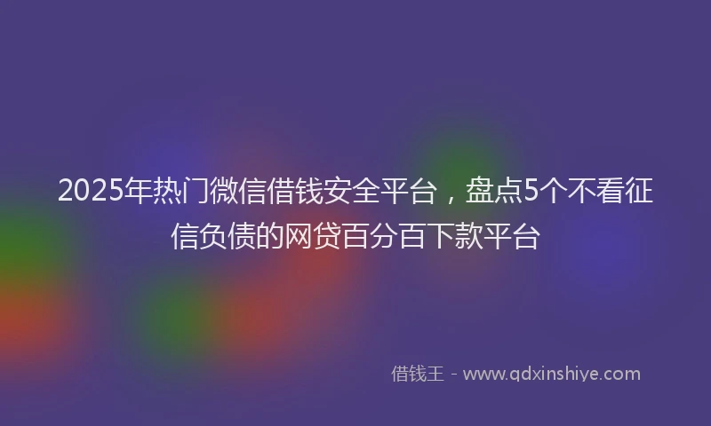2025年热门微信借钱安全平台，盘点5个不看征信负债的网贷百分百下款平台