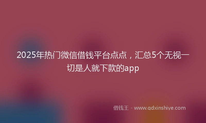 2025年热门微信借钱平台点点，汇总5个无视一切是人就下款的app