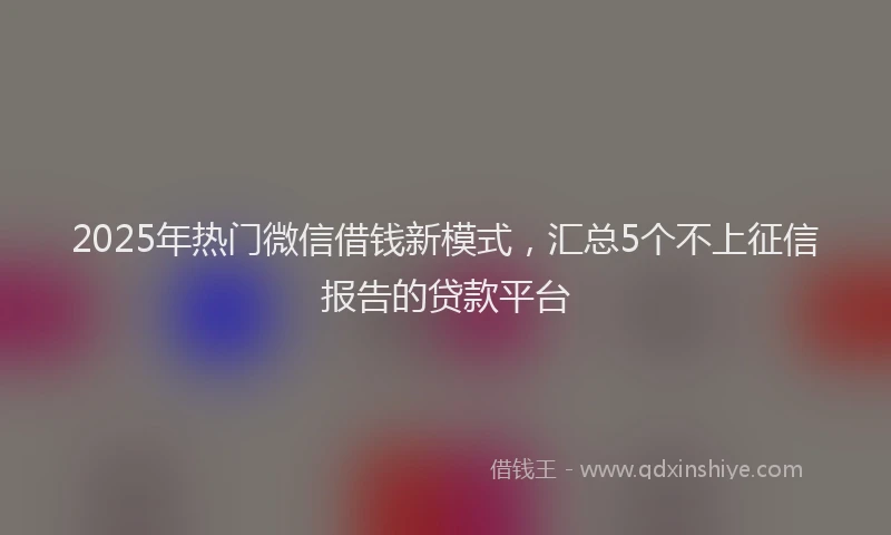 2025年热门微信借钱新模式，汇总5个不上征信报告的贷款平台