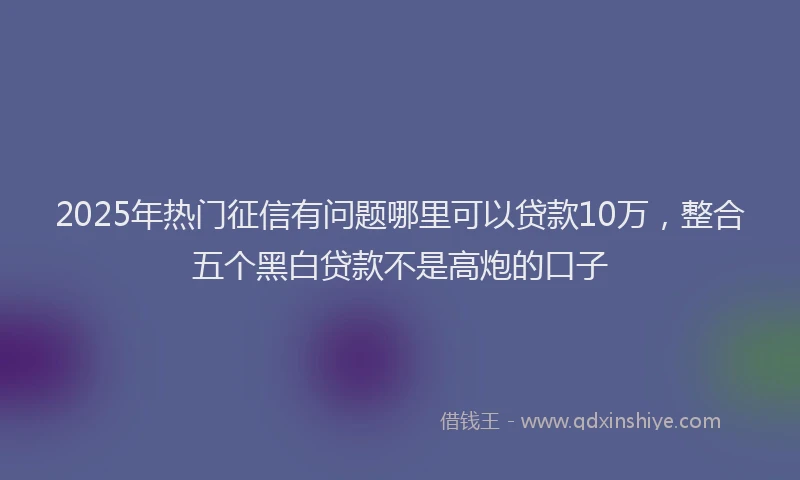 2025年热门征信有问题哪里可以贷款10万，整合五个黑白贷款不是高炮的口子