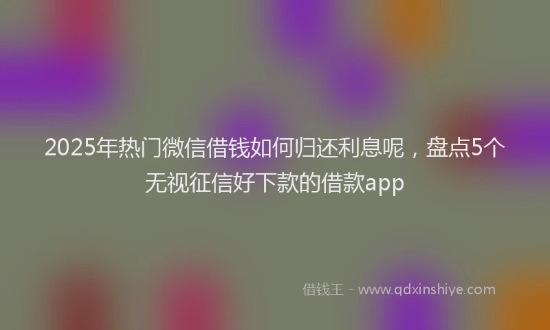 2025年热门微信借钱如何归还利息呢，盘点5个无视征信好下款的借款app