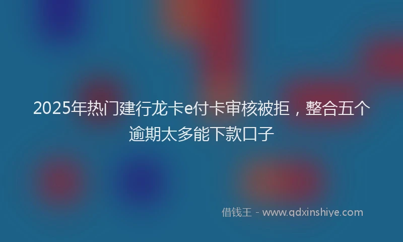 2025年热门建行龙卡e付卡审核被拒，整合五个逾期太多能下款口子