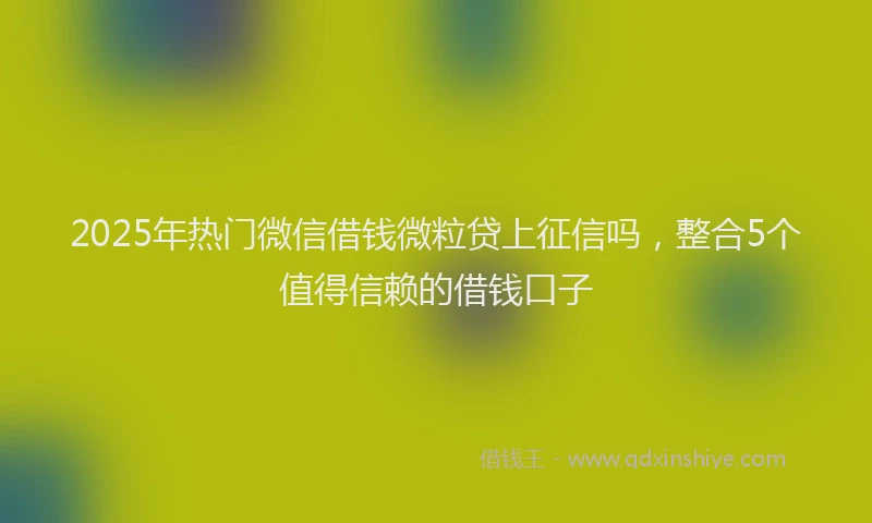 2025年热门微信借钱微粒贷上征信吗，整合5个值得信赖的借钱口子