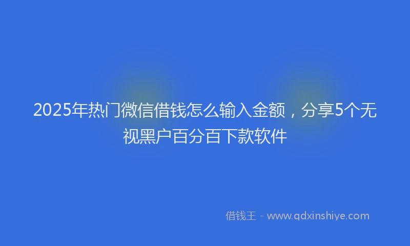 2025年热门微信借钱怎么输入金额，分享5个无视黑户百分百下款软件