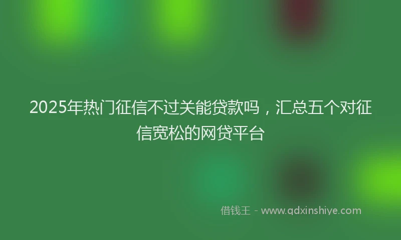 2025年热门征信不过关能贷款吗，汇总五个对征信宽松的网贷平台