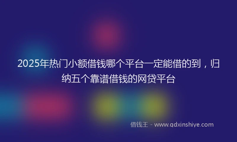 2025年热门小额借钱哪个平台一定能借的到，归纳五个靠谱借钱的网贷平台