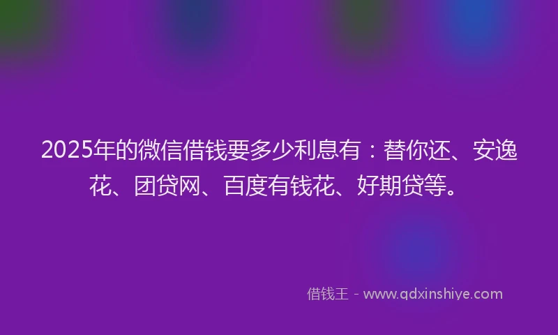 2025年的微信借钱要多少利息有：替你还、安逸花、团贷网、百度有钱花、好期贷等。