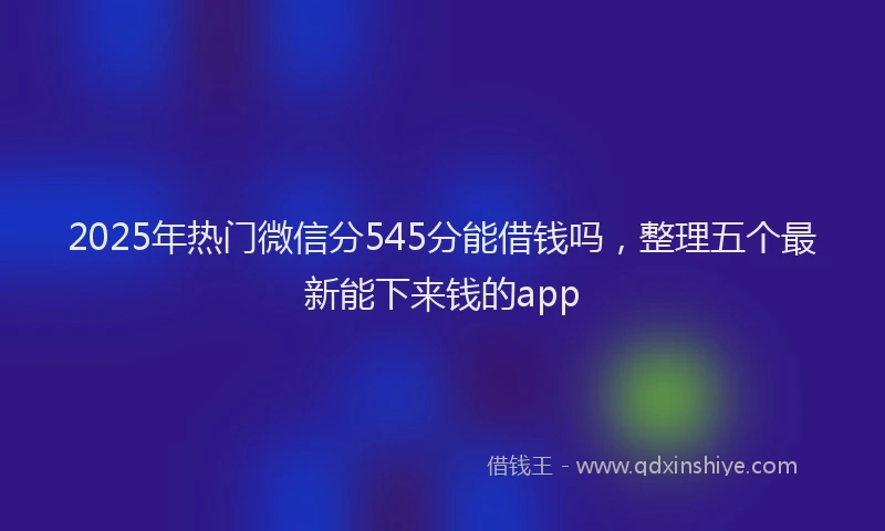 2025年热门微信分545分能借钱吗，整理五个最新能下来钱的app