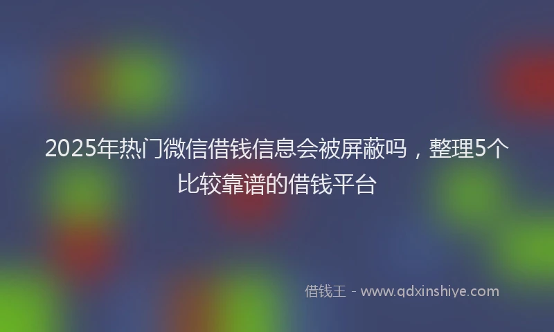 2025年热门微信借钱信息会被屏蔽吗，整理5个比较靠谱的借钱平台