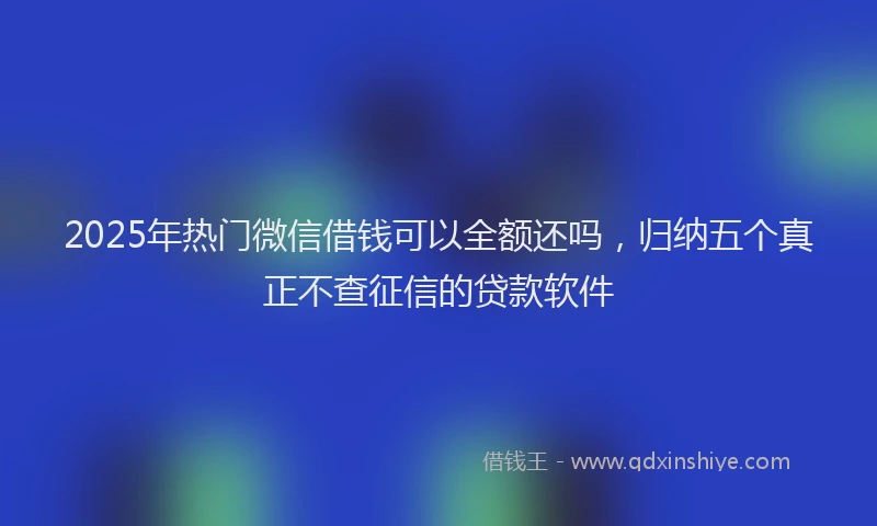 2025年热门微信借钱可以全额还吗，归纳五个真正不查征信的贷款软件