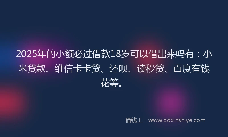 2025年的小额必过借款18岁可以借出来吗有：小米贷款、维信卡卡贷、还呗、读秒贷、百度有钱花等。