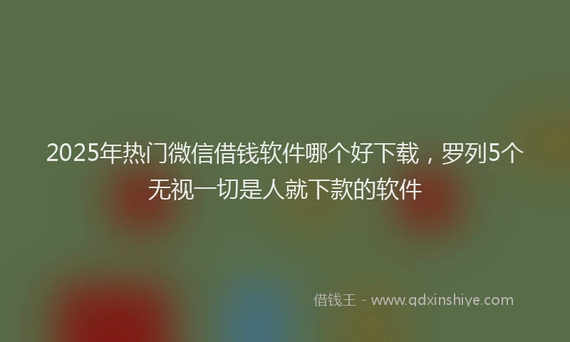 2025年热门微信借钱软件哪个好下载，罗列5个无视一切是人就下款的软件