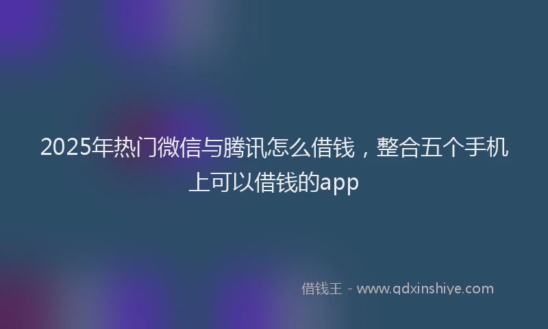 2025年热门微信与腾讯怎么借钱，整合五个手机上可以借钱的app