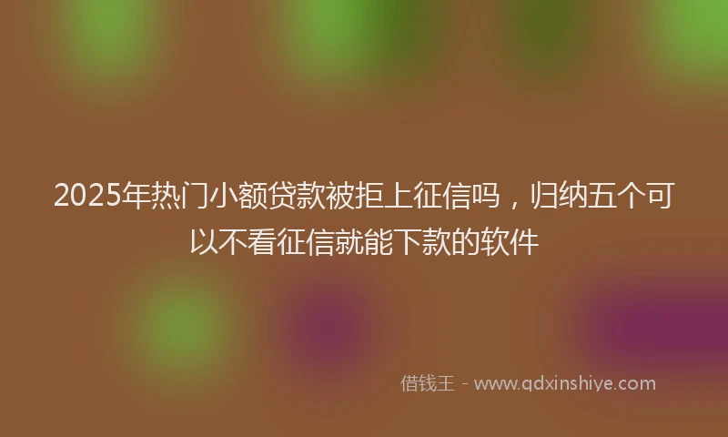 2025年热门小额贷款被拒上征信吗，归纳五个可以不看征信就能下款的软件