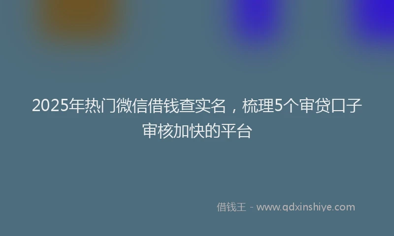 2025年热门微信借钱查实名，梳理5个审贷口子审核加快的平台