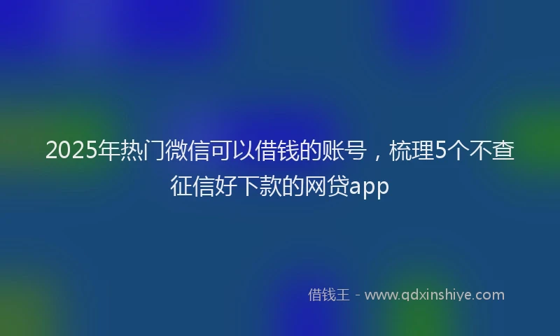 2025年热门微信可以借钱的账号，梳理5个不查征信好下款的网贷app