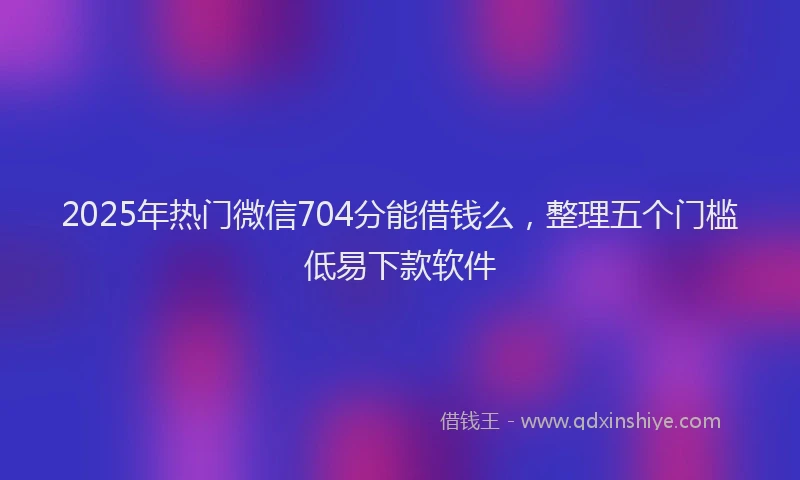 2025年热门微信704分能借钱么，整理五个门槛低易下款软件