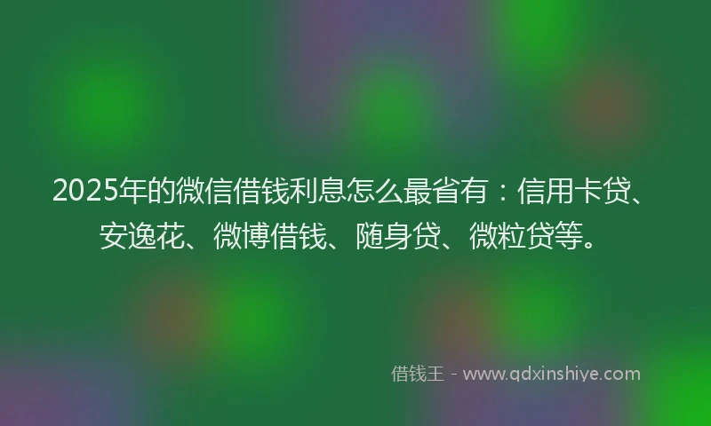 2025年的微信借钱利息怎么最省有：信用卡贷、安逸花、微博借钱、随身贷、微粒贷等。
