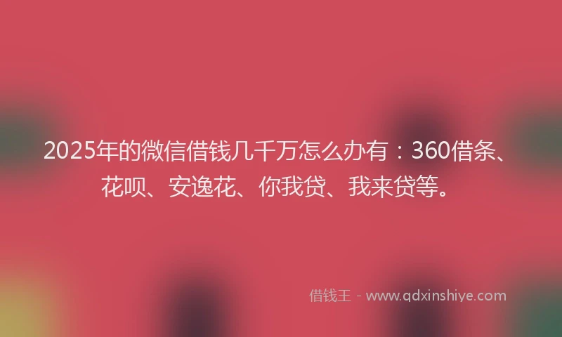 2025年的微信借钱几千万怎么办有：360借条、花呗、安逸花、你我贷、我来贷等。
