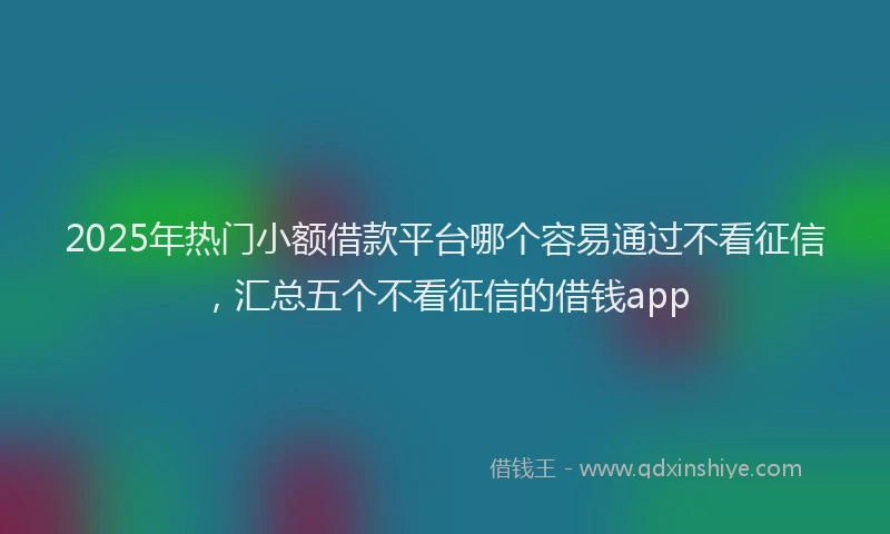 2025年热门小额借款平台哪个容易通过不看征信，汇总五个不看征信的借钱app