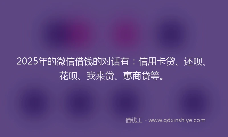 2025年的微信借钱的对话有：信用卡贷、还呗、花呗、我来贷、惠商贷等。