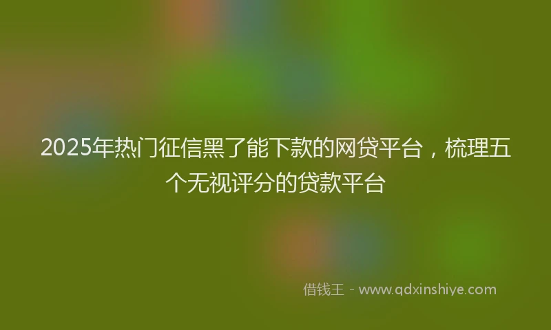 2025年热门征信黑了能下款的网贷平台，梳理五个无视评分的贷款平台