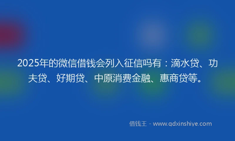 2025年的微信借钱会列入征信吗有：滴水贷、功夫贷、好期贷、中原消费金融、惠商贷等。