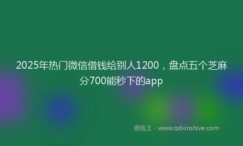 2025年热门微信借钱给别人1200，盘点五个芝麻分700能秒下的app